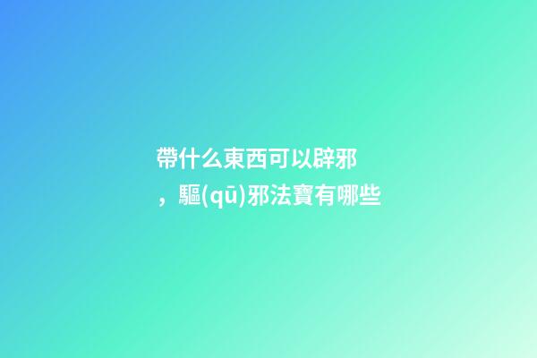 帶什么東西可以辟邪，驅(qū)邪法寶有哪些